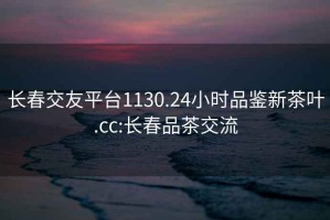 长春交友平台1130.24小时品鉴新茶叶.cc:长春品茶交流