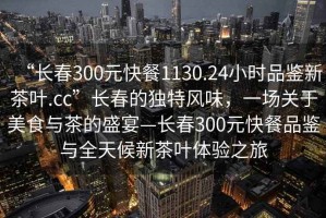 “长春300元快餐1130.24小时品鉴新茶叶.cc”长春的独特风味，一场关于美食与茶的盛宴—长春300元快餐品鉴与全天候新茶叶体验之旅