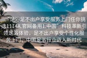 “足浴足不出户享受服务上门任你挑选1114A.官网备用1.中国”科技革新引领足浴体验，足不出户享受个性化服务上门，中国足浴行业迈入新时代