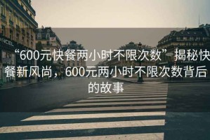 “600元快餐两小时不限次数”揭秘快餐新风尚，600元两小时不限次数背后的故事