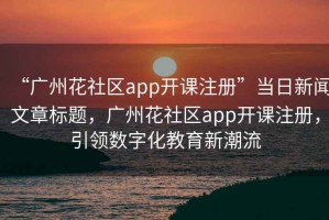 “广州花社区app开课注册”当日新闻文章标题，广州花社区app开课注册，引领数字化教育新潮流