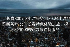 “长春300元3小时服务1130.24小时品鉴新茶叶.cc”长春特色体验之旅，探索茶文化的魅力与独特服务