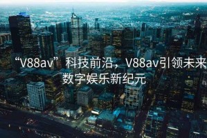 “V88av”科技前沿，V88av引领未来数字娱乐新纪元