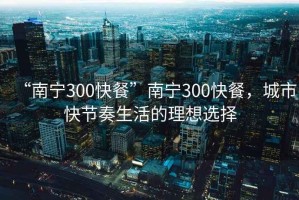 “南宁300快餐”南宁300快餐，城市快节奏生活的理想选择