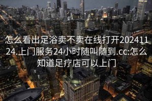 怎么看出足浴卖不卖在线打开20241124.上门服务24小时随叫随到.cc:怎么知道足疗店可以上门