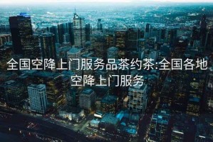 全国空降上门服务品茶约茶:全国各地空降上门服务