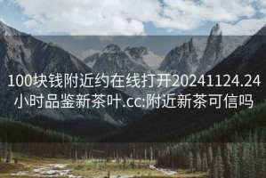 100块钱附近约在线打开20241124.24小时品鉴新茶叶.cc:附近新茶可信吗