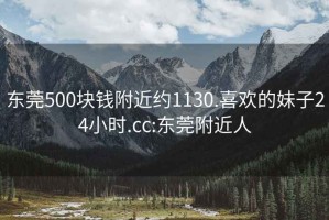 东莞500块钱附近约1130.喜欢的妹子24小时.cc:东莞附近人