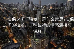 “情侣之间“独龙”是什么意思?情侣之间的独龙，一种独特的情感连接与理解