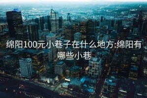 绵阳100元小巷子在什么地方:绵阳有哪些小巷