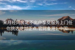 来月经同房足不出户享受服务上门任你挑选绝对正点.官网备用1.中国: