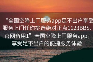 “全国空降上门服务app足不出户享受服务上门任你挑选绝对正点1123BBS.官网备用1”全国空降上门服务app，享受足不出户的便捷服务体验