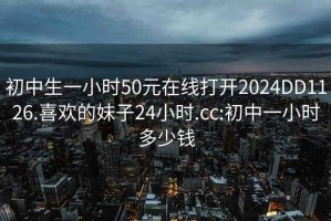 初中生一小时50元在线打开2024DD1126.喜欢的妹子24小时.cc:初中一小时多少钱