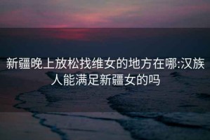 新疆晚上放松找维女的地方在哪:汉族人能满足新疆女的吗