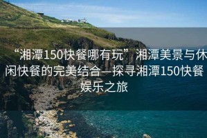 “湘潭150快餐哪有玩”湘潭美景与休闲快餐的完美结合—探寻湘潭150快餐娱乐之旅