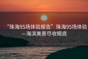 “珠海95场体验报告”珠海95场体验—海滨美景尽收眼底