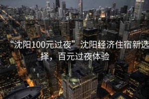 “沈阳100元过夜”沈阳经济住宿新选择，百元过夜体验