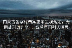 内蒙古警察枪击案重审尘埃落定，无期徒刑改判4年，背后原因引人深思