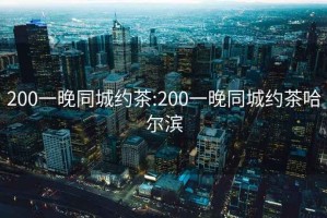 200一晚同城约茶:200一晚同城约茶哈尔滨