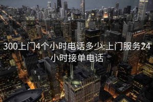 300上门4个小时电话多少:上门服务24小时接单电话