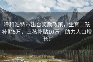 呼和浩特市出台奖励政策，生育二孩补贴5万，三孩补贴10万，助力人口增长！