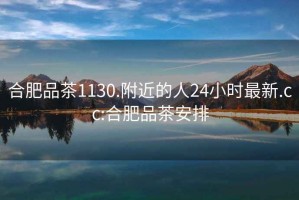 合肥品茶1130.附近的人24小时最新.cc:合肥品茶安排