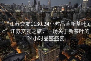 “江苏交友1130.24小时品鉴新茶叶.cc”江苏交友之旅，一场关于新茶叶的24小时品鉴盛宴