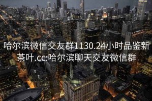 哈尔滨微信交友群1130.24小时品鉴新茶叶.cc:哈尔滨聊天交友微信群