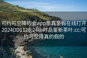 可约可空降约会app是真是假在线打开2024DD1126.24小时品鉴新茶叶.cc:可约可空降真的假的