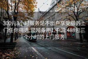 300元3小时服务足不出户享受服务上门任你挑选.官网备用1.中国:488包三个小时的上门服务