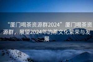 “厦门喝茶资源群2024”厦门喝茶资源群，展望2024年的茶文化繁荣与发展