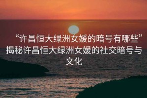 “许昌恒大绿洲女媛的暗号有哪些”揭秘许昌恒大绿洲女媛的社交暗号与文化