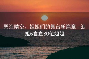 碧海晴空，姐姐们的舞台新篇章—浪姐6官宣30位姐姐