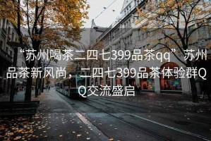 “苏州喝茶二四七399品茶qq”苏州品茶新风尚，二四七399品茶体验群QQ交流盛启