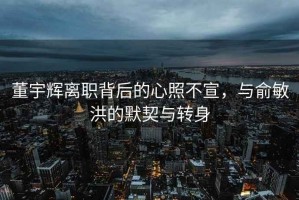 董宇辉离职背后的心照不宣，与俞敏洪的默契与转身