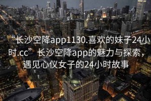 “长沙空降app1130.喜欢的妹子24小时.cc”长沙空降app的魅力与探索，遇见心仪女子的24小时故事