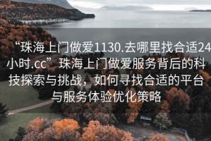 “珠海上门做爱1130.去哪里找合适24小时.cc”珠海上门做爱服务背后的科技探索与挑战，如何寻找合适的平台与服务体验优化策略