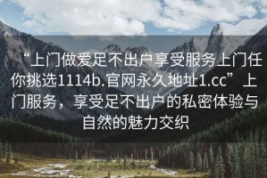 “上门做爱足不出户享受服务上门任你挑选1114b.官网永久地址1.cc”上门服务，享受足不出户的私密体验与自然的魅力交织