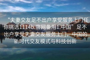 “夫妻交友足不出户享受服务上门任你挑选1114b.官网备用1.中国”足不出户享受夫妻交友服务上门，中国的新时代交友模式与科技创新