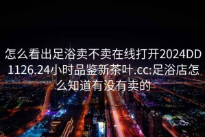 怎么看出足浴卖不卖在线打开2024DD1126.24小时品鉴新茶叶.cc:足浴店怎么知道有没有卖的