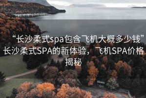 “长沙柔式spa包含飞机大概多少钱”长沙柔式SPA的新体验，飞机SPA价格揭秘