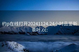 约p在线打开20241124.24小时品鉴新茶叶.cc: