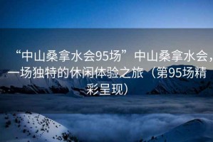 “中山桑拿水会95场”中山桑拿水会，一场独特的休闲体验之旅（第95场精彩呈现）