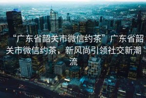 “广东省韶关市微信约茶”广东省韶关市微信约茶，新风尚引领社交新潮流