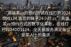 “高端茶vx的预约方式在线打开2024DD1124.喜欢的妹子24小时.cc”高端茶vx预约方式的数字化革新，在线打开2024DD1124，全天候服务满足每位爱茶人士的需求