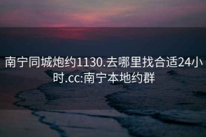 南宁同城炮约1130.去哪里找合适24小时.cc:南宁本地约群