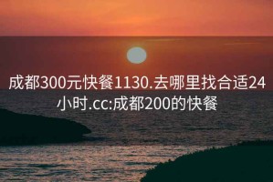 成都300元快餐1130.去哪里找合适24小时.cc:成都200的快餐