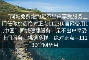 “同城免费炮约足不出户享受服务上门任你挑选绝对正点1123D.官网备用1.中国”同城便捷服务，足不出户享受上门服务，挑选多样，绝对正点—1123D官网备用