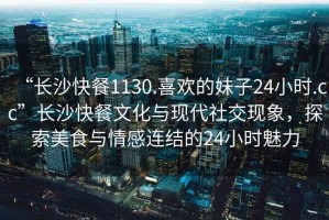 “长沙快餐1130.喜欢的妹子24小时.cc”长沙快餐文化与现代社交现象，探索美食与情感连结的24小时魅力