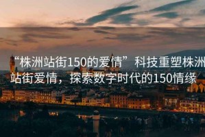 “株洲站街150的爱情”科技重塑株洲站街爱情，探索数字时代的150情缘